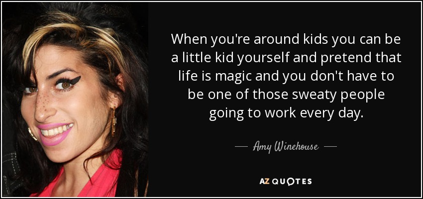When you're around kids you can be a little kid yourself and pretend that life is magic and you don't have to be one of those sweaty people going to work every day. - Amy Winehouse