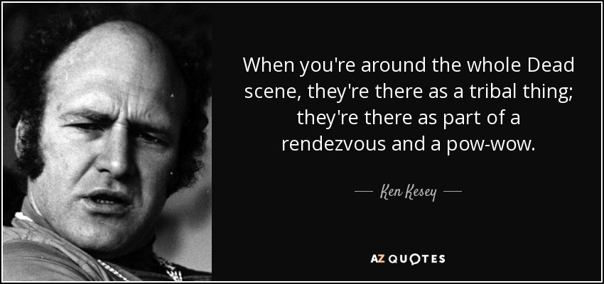 When you're around the whole Dead scene, they're there as a tribal thing; they're there as part of a rendezvous and a pow-wow. - Ken Kesey