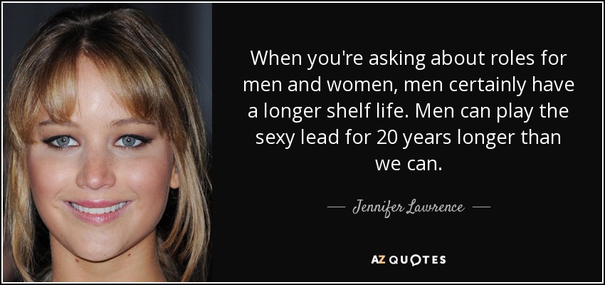 When you're asking about roles for men and women, men certainly have a longer shelf life. Men can play the sexy lead for 20 years longer than we can. - Jennifer Lawrence