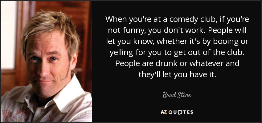 When you're at a comedy club, if you're not funny, you don't work. People will let you know, whether it's by booing or yelling for you to get out of the club. People are drunk or whatever and they'll let you have it. - Brad Stine