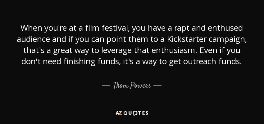 When you're at a film festival, you have a rapt and enthused audience and if you can point them to a Kickstarter campaign, that's a great way to leverage that enthusiasm. Even if you don't need finishing funds, it's a way to get outreach funds. - Thom Powers