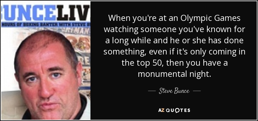 When you're at an Olympic Games watching someone you've known for a long while and he or she has done something, even if it's only coming in the top 50, then you have a monumental night. - Steve Bunce