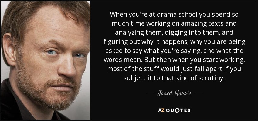 When you're at drama school you spend so much time working on amazing texts and analyzing them, digging into them, and figuring out why it happens, why you are being asked to say what you're saying, and what the words mean. But then when you start working, most of the stuff would just fall apart if you subject it to that kind of scrutiny. - Jared Harris