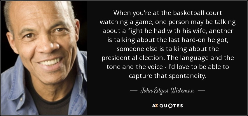 When you're at the basketball court watching a game, one person may be talking about a fight he had with his wife, another is talking about the last hard-on he got, someone else is talking about the presidential election. The language and the tone and the voice - I'd love to be able to capture that spontaneity. - John Edgar Wideman