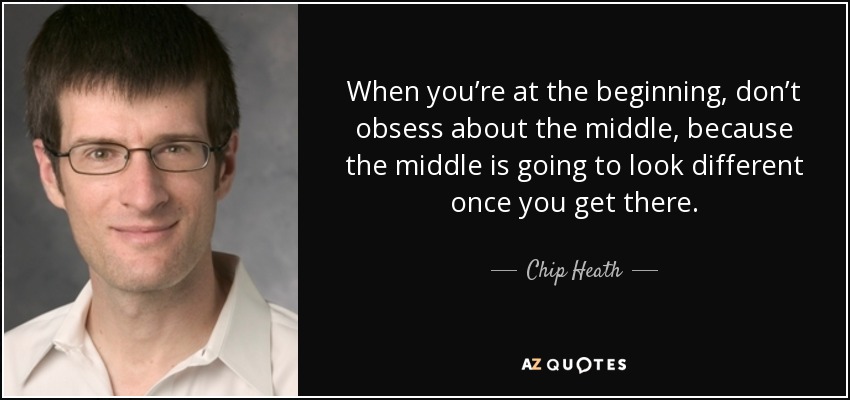 When you’re at the beginning, don’t obsess about the middle, because the middle is going to look different once you get there. - Chip Heath