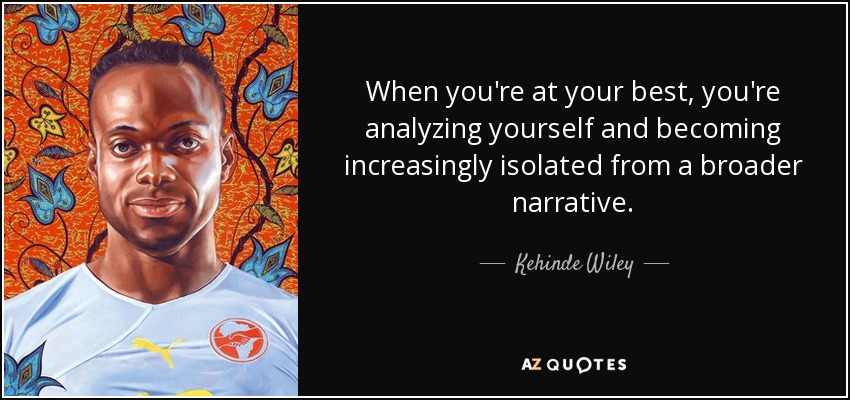 When you're at your best, you're analyzing yourself and becoming increasingly isolated from a broader narrative. - Kehinde Wiley