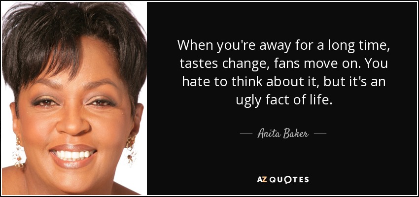 When you're away for a long time, tastes change, fans move on. You hate to think about it, but it's an ugly fact of life. - Anita Baker
