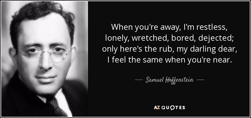 When you're away, I'm restless, lonely, wretched, bored, dejected; only here's the rub, my darling dear, I feel the same when you're near. - Samuel Hoffenstein