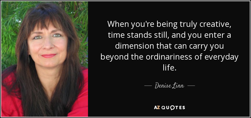 When you're being truly creative, time stands still, and you enter a dimension that can carry you beyond the ordinariness of everyday life. - Denise Linn