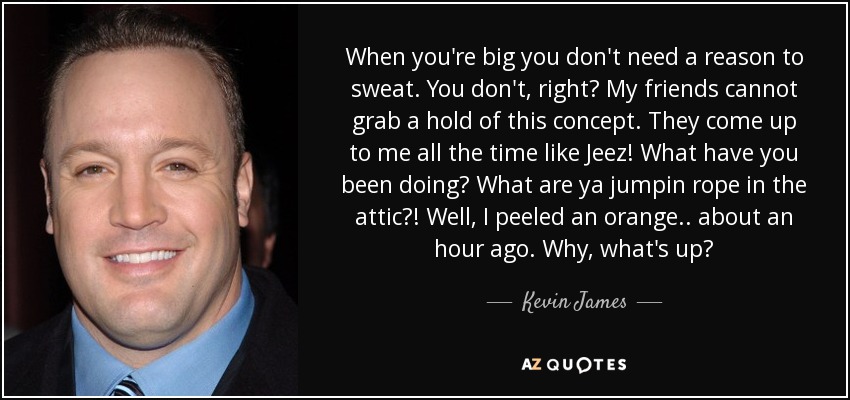 When you're big you don't need a reason to sweat. You don't, right? My friends cannot grab a hold of this concept. They come up to me all the time like Jeez! What have you been doing? What are ya jumpin rope in the attic?! Well, I peeled an orange.. about an hour ago. Why, what's up? - Kevin James