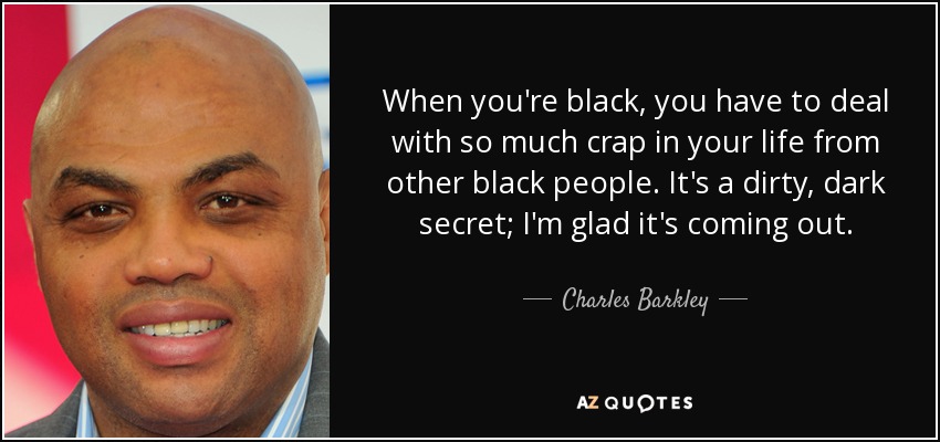 When you're black, you have to deal with so much crap in your life from other black people. It's a dirty, dark secret; I'm glad it's coming out. - Charles Barkley