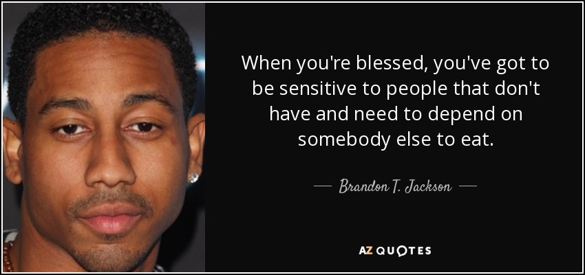When you're blessed, you've got to be sensitive to people that don't have and need to depend on somebody else to eat. - Brandon T. Jackson