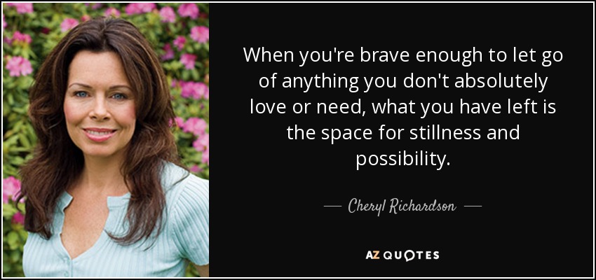 When you're brave enough to let go of anything you don't absolutely love or need, what you have left is the space for stillness and possibility. - Cheryl Richardson