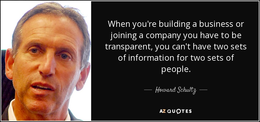 When you're building a business or joining a company you have to be transparent, you can't have two sets of information for two sets of people. - Howard Schultz