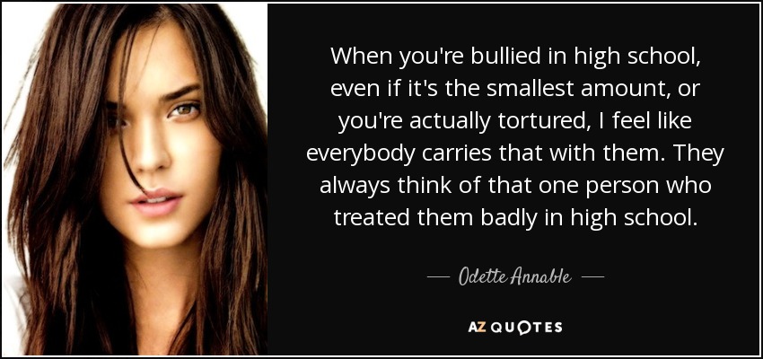 When you're bullied in high school, even if it's the smallest amount, or you're actually tortured, I feel like everybody carries that with them. They always think of that one person who treated them badly in high school. - Odette Annable