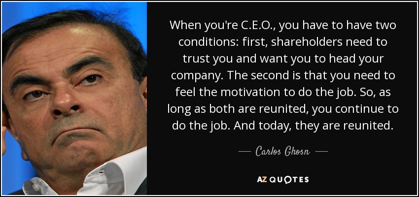 When you're C.E.O., you have to have two conditions: first, shareholders need to trust you and want you to head your company. The second is that you need to feel the motivation to do the job. So, as long as both are reunited, you continue to do the job. And today, they are reunited. - Carlos Ghosn