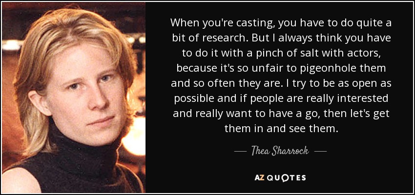 When you're casting, you have to do quite a bit of research. But I always think you have to do it with a pinch of salt with actors, because it's so unfair to pigeonhole them and so often they are. I try to be as open as possible and if people are really interested and really want to have a go, then let's get them in and see them. - Thea Sharrock
