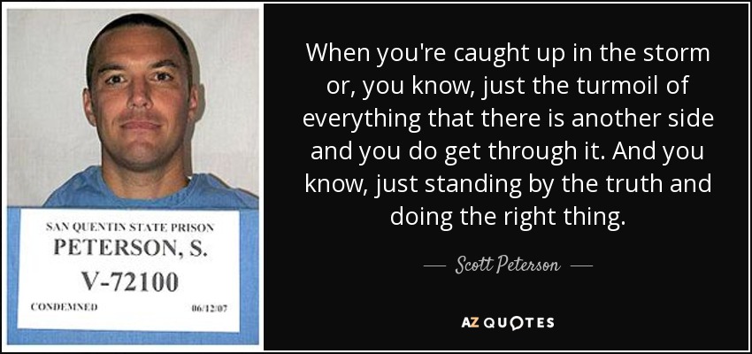When you're caught up in the storm or, you know, just the turmoil of everything that there is another side and you do get through it. And you know, just standing by the truth and doing the right thing. - Scott Peterson