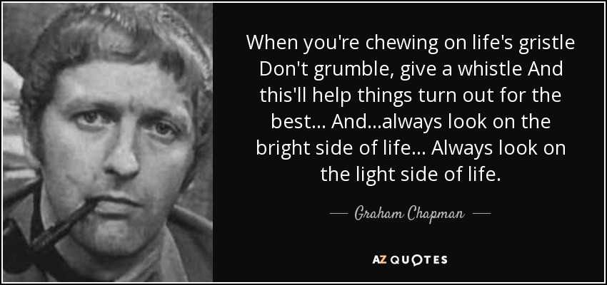 When you're chewing on life's gristle Don't grumble, give a whistle And this'll help things turn out for the best... And...always look on the bright side of life... Always look on the light side of life. - Graham Chapman