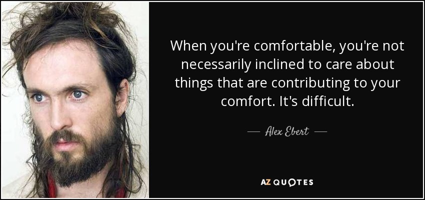 When you're comfortable, you're not necessarily inclined to care about things that are contributing to your comfort. It's difficult. - Alex Ebert