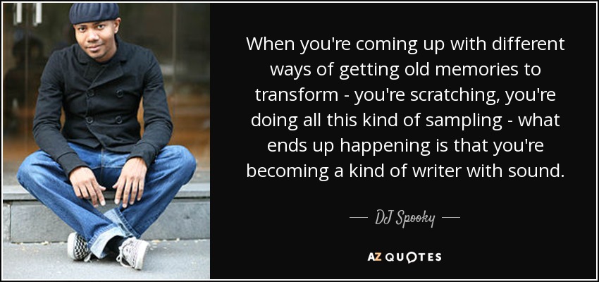 When you're coming up with different ways of getting old memories to transform - you're scratching, you're doing all this kind of sampling - what ends up happening is that you're becoming a kind of writer with sound. - DJ Spooky