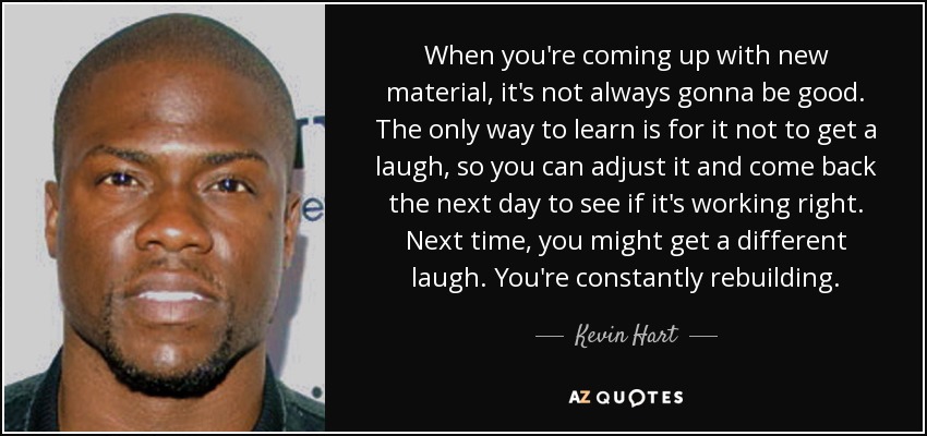 When you're coming up with new material, it's not always gonna be good. The only way to learn is for it not to get a laugh, so you can adjust it and come back the next day to see if it's working right. Next time, you might get a different laugh. You're constantly rebuilding. - Kevin Hart
