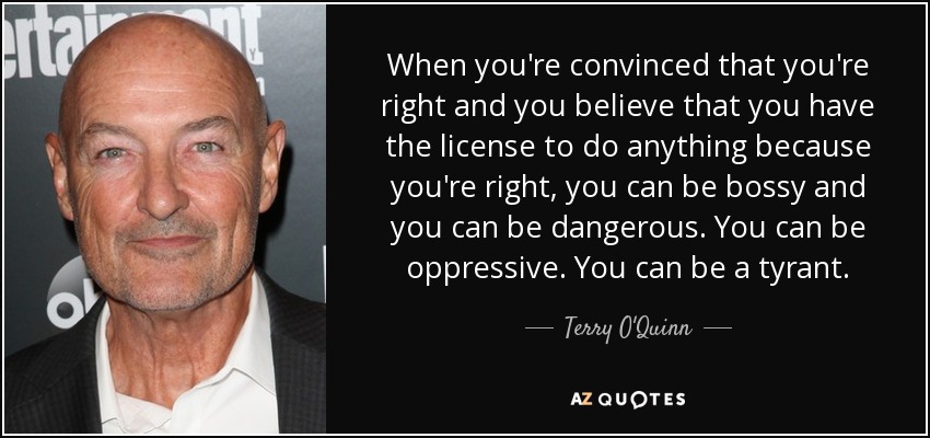 When you're convinced that you're right and you believe that you have the license to do anything because you're right, you can be bossy and you can be dangerous. You can be oppressive. You can be a tyrant. - Terry O'Quinn