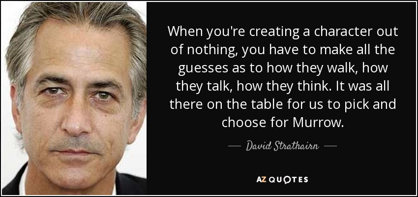 When you're creating a character out of nothing, you have to make all the guesses as to how they walk, how they talk, how they think. It was all there on the table for us to pick and choose for Murrow. - David Strathairn