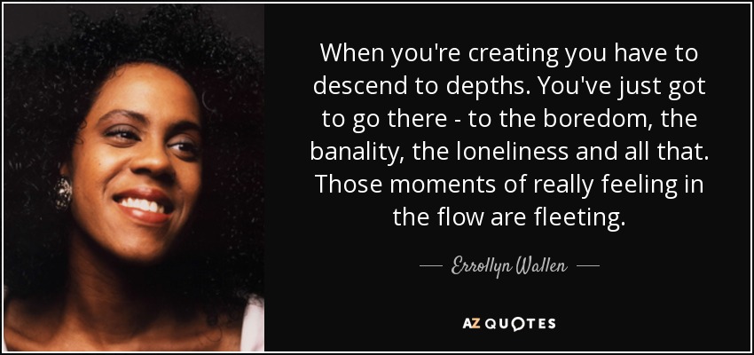 When you're creating you have to descend to depths. You've just got to go there - to the boredom, the banality, the loneliness and all that. Those moments of really feeling in the flow are fleeting. - Errollyn Wallen