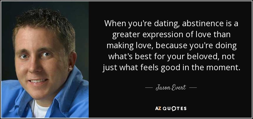 When you're dating, abstinence is a greater expression of love than making love, because you're doing what's best for your beloved, not just what feels good in the moment. - Jason Evert