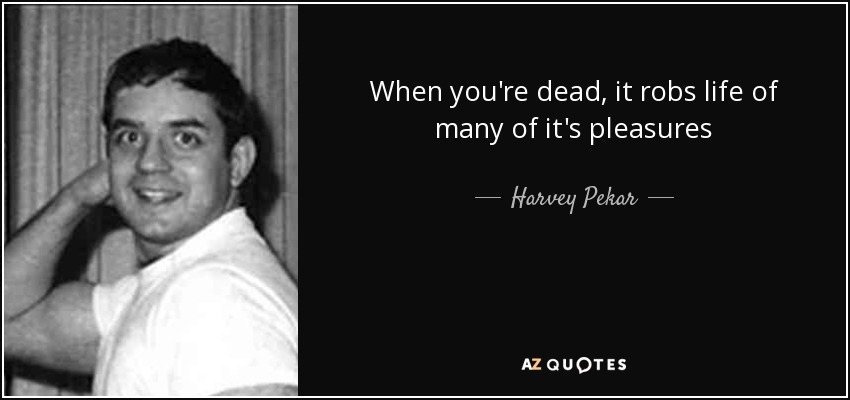 When you're dead, it robs life of many of it's pleasures - Harvey Pekar