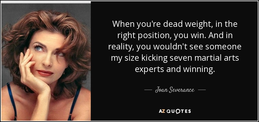 When you're dead weight, in the right position, you win. And in reality, you wouldn't see someone my size kicking seven martial arts experts and winning. - Joan Severance