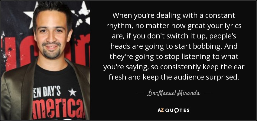 When you're dealing with a constant rhythm, no matter how great your lyrics are, if you don't switch it up, people's heads are going to start bobbing. And they're going to stop listening to what you're saying, so consistently keep the ear fresh and keep the audience surprised. - Lin-Manuel Miranda