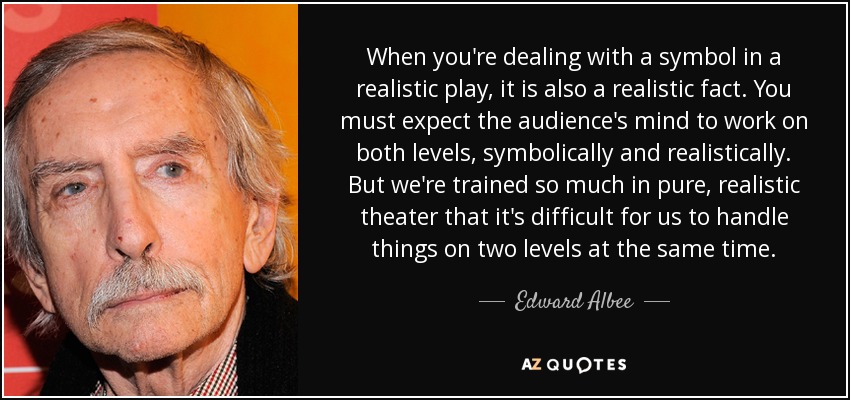 When you're dealing with a symbol in a realistic play, it is also a realistic fact. You must expect the audience's mind to work on both levels, symbolically and realistically. But we're trained so much in pure, realistic theater that it's difficult for us to handle things on two levels at the same time. - Edward Albee