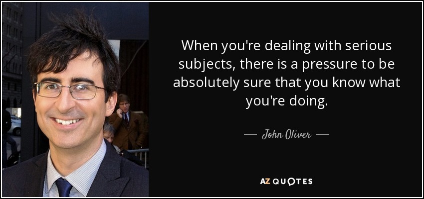 When you're dealing with serious subjects, there is a pressure to be absolutely sure that you know what you're doing. - John Oliver