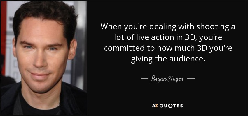 When you're dealing with shooting a lot of live action in 3D, you're committed to how much 3D you're giving the audience. - Bryan Singer