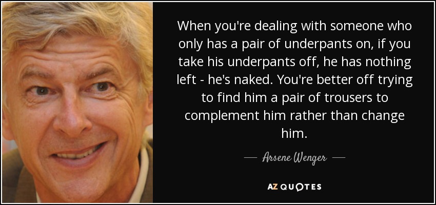 When you're dealing with someone who only has a pair of underpants on, if you take his underpants off, he has nothing left - he's naked. You're better off trying to find him a pair of trousers to complement him rather than change him. - Arsene Wenger