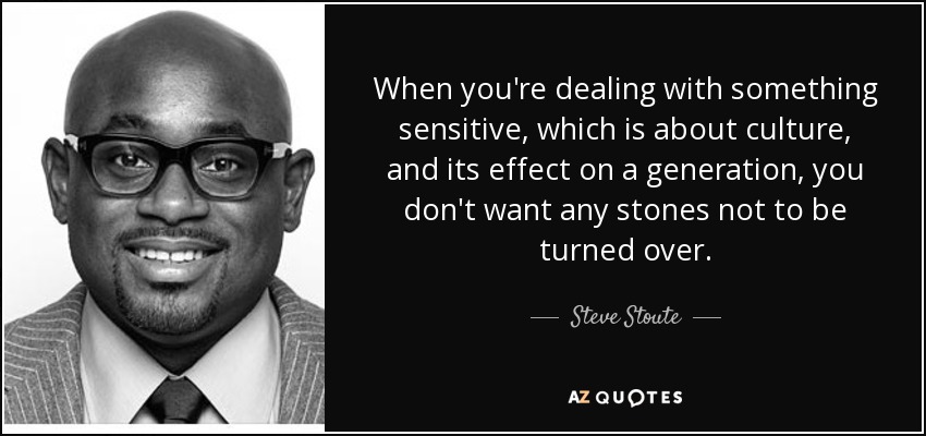 When you're dealing with something sensitive, which is about culture, and its effect on a generation, you don't want any stones not to be turned over. - Steve Stoute