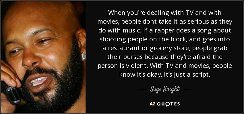 When you're dealing with TV and with movies, people dont take it as serious as they do with music. If a rapper does a song about shooting people on the block, and goes into a restaurant or grocery store, people grab their purses because they're afraid the person is violent. With TV and movies, people know it's okay, it's just a script. - Suge Knight