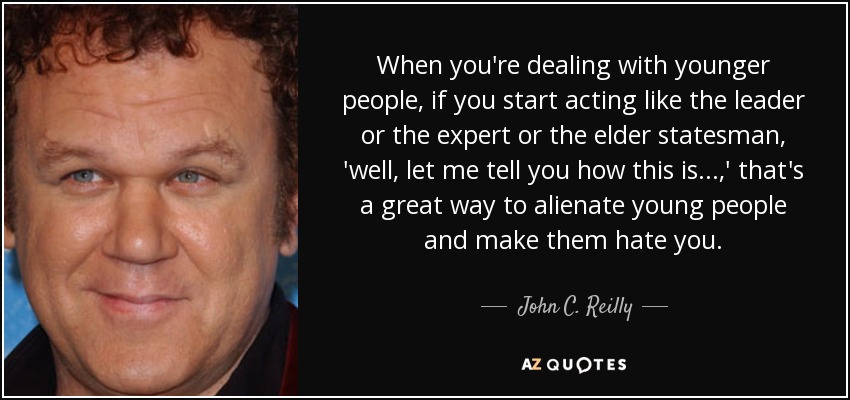 When you're dealing with younger people, if you start acting like the leader or the expert or the elder statesman, 'well, let me tell you how this is...,' that's a great way to alienate young people and make them hate you. - John C. Reilly