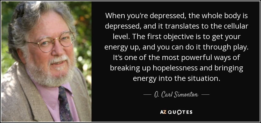 When you're depressed, the whole body is depressed, and it translates to the cellular level. The first objective is to get your energy up, and you can do it through play. It's one of the most powerful ways of breaking up hopelessness and bringing energy into the situation. - O. Carl Simonton