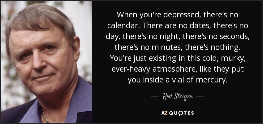 When you're depressed, there's no calendar. There are no dates, there's no day, there's no night, there's no seconds, there's no minutes, there's nothing. You're just existing in this cold, murky, ever-heavy atmosphere, like they put you inside a vial of mercury. - Rod Steiger