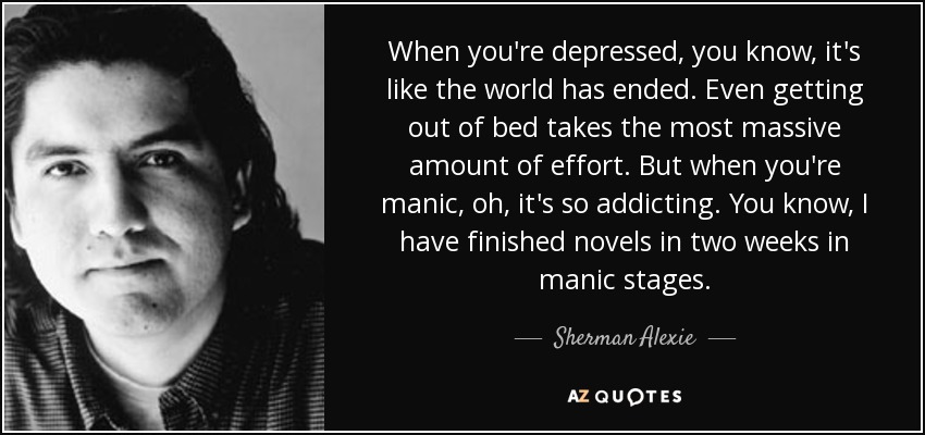 When you're depressed, you know, it's like the world has ended. Even getting out of bed takes the most massive amount of effort. But when you're manic, oh, it's so addicting. You know, I have finished novels in two weeks in manic stages. - Sherman Alexie