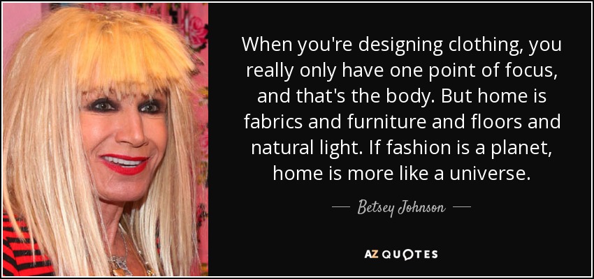 When you're designing clothing, you really only have one point of focus, and that's the body. But home is fabrics and furniture and floors and natural light. If fashion is a planet, home is more like a universe. - Betsey Johnson