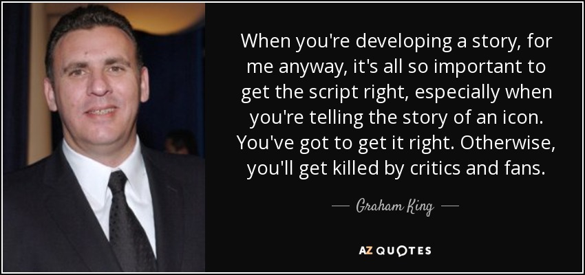 When you're developing a story, for me anyway, it's all so important to get the script right, especially when you're telling the story of an icon. You've got to get it right. Otherwise, you'll get killed by critics and fans. - Graham King