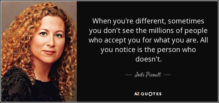 When you're different, sometimes you don't see the millions of people who accept you for what you are. All you notice is the person who doesn't. - Jodi Picoult
