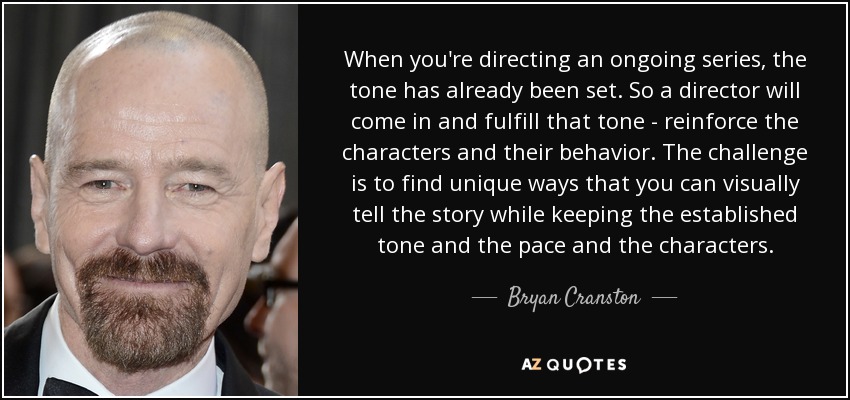 When you're directing an ongoing series, the tone has already been set. So a director will come in and fulfill that tone - reinforce the characters and their behavior. The challenge is to find unique ways that you can visually tell the story while keeping the established tone and the pace and the characters. - Bryan Cranston