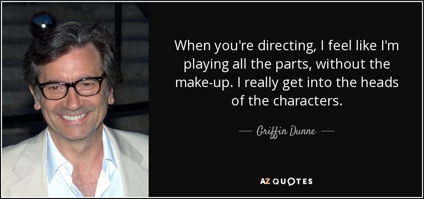 When you're directing, I feel like I'm playing all the parts, without the make-up. I really get into the heads of the characters. - Griffin Dunne
