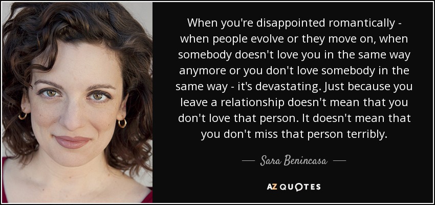 When you're disappointed romantically - when people evolve or they move on, when somebody doesn't love you in the same way anymore or you don't love somebody in the same way - it's devastating. Just because you leave a relationship doesn't mean that you don't love that person. It doesn't mean that you don't miss that person terribly. - Sara Benincasa