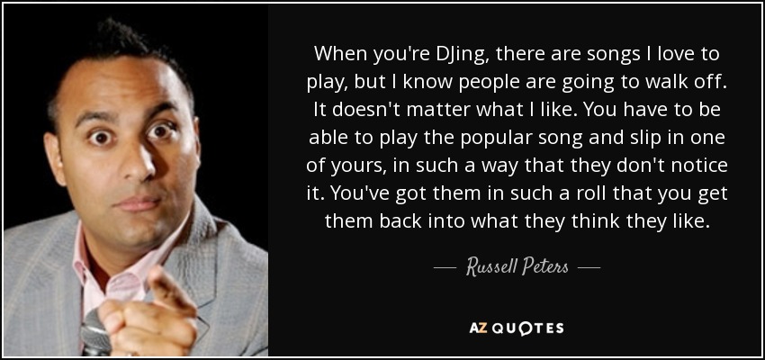 When you're DJing, there are songs I love to play, but I know people are going to walk off. It doesn't matter what I like. You have to be able to play the popular song and slip in one of yours, in such a way that they don't notice it. You've got them in such a roll that you get them back into what they think they like. - Russell Peters